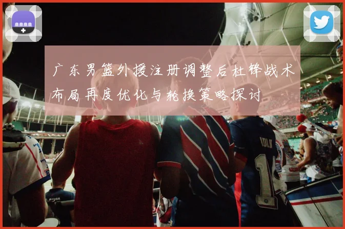 广东男篮外援注册调整后杜锋战术布局再度优化与轮换策略探讨