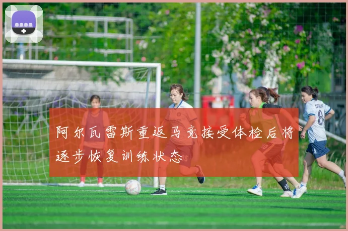 阿尔瓦雷斯重返马竞接受体检后将逐步恢复训练状态