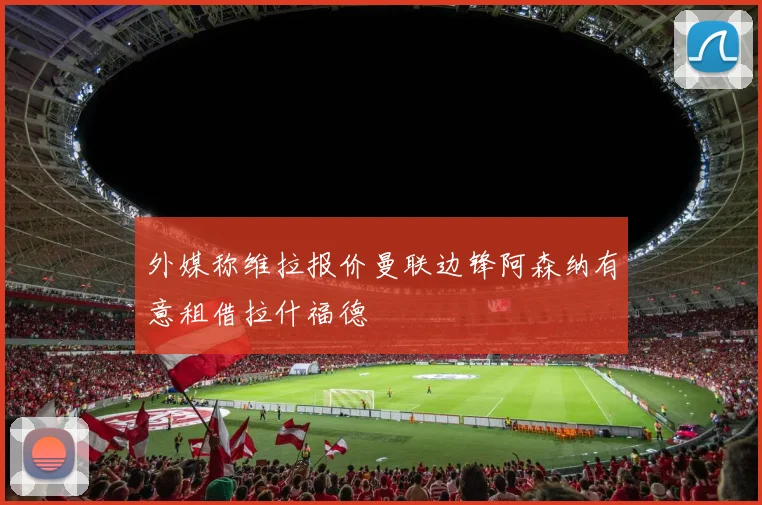 外媒称维拉报价曼联边锋阿森纳有意租借拉什福德